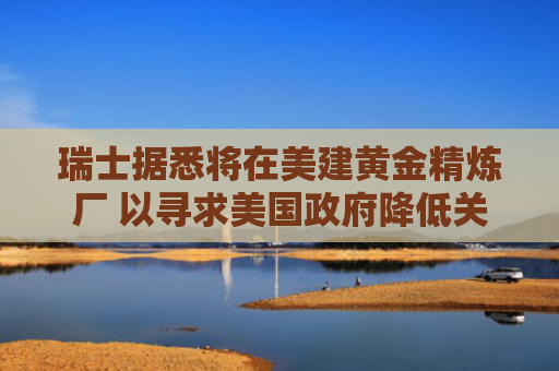 瑞士据悉将在美建黄金精炼厂 以寻求美国政府降低关税