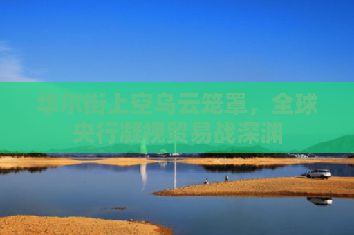 华尔街上空乌云笼罩，全球央行凝视贸易战深渊