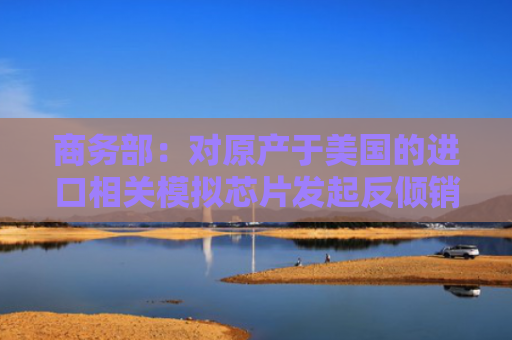 商务部：对原产于美国的进口相关模拟芯片发起反倾销立案调查