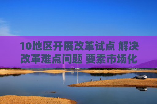 10地区开展改革试点 解决改革难点问题 要素市场化改革再进一步 着力破除体制机制障碍
