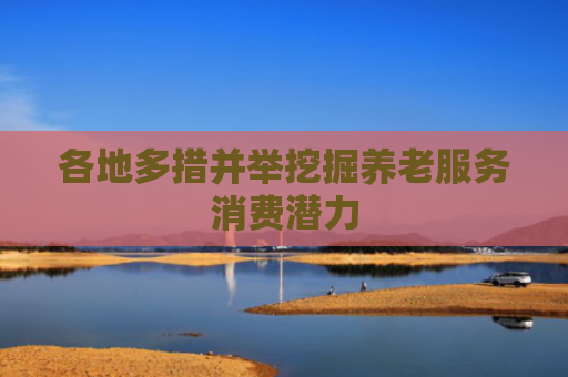 各地多措并举挖掘养老服务消费潜力