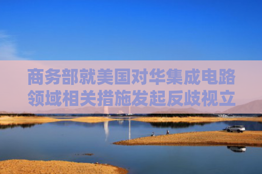 商务部就美国对华集成电路领域相关措施发起反歧视立案调查