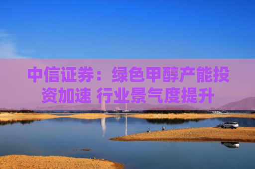 中信证券：绿色甲醇产能投资加速 行业景气度提升