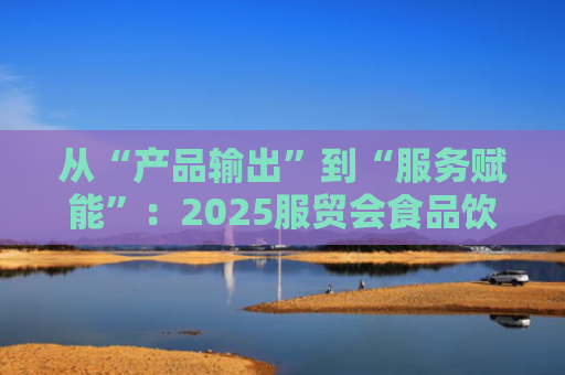 从“产品输出”到“服务赋能”：2025服贸会食品饮料企业展现新趋势