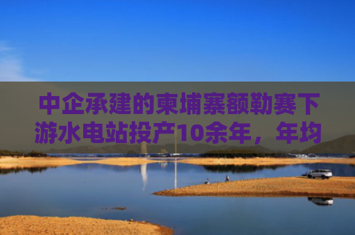 中企承建的柬埔寨额勒赛下游水电站投产10余年，年均为柬提供10%以上电能
