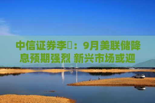 中信证券李翀：9月美联储降息预期强烈 新兴市场或迎流动性机遇