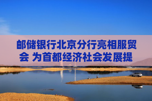 邮储银行北京分行亮相服贸会 为首都经济社会发展提供坚实金融支撑