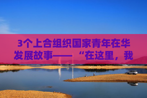 3个上合组织国家青年在华发展故事—— “在这里，我们的人生迎来了新机遇”