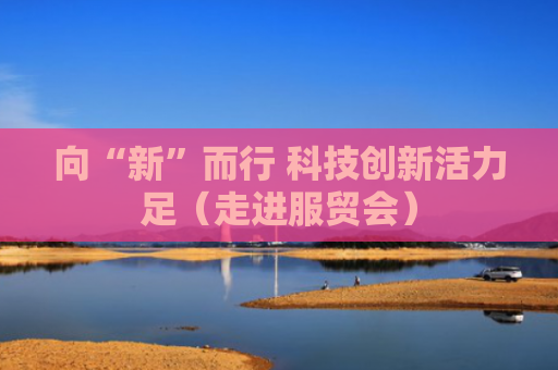 向“新”而行 科技创新活力足（走进服贸会）