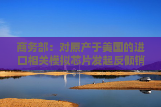 商务部：对原产于美国的进口相关模拟芯片发起反倾销立案调查