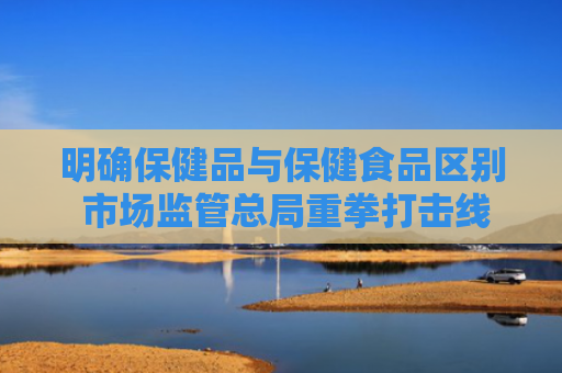 明确保健品与保健食品区别 市场监管总局重拳打击线上保健产业乱象