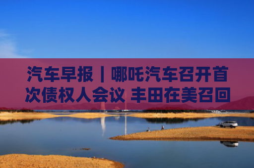 汽车早报｜哪吒汽车召开首次债权人会议 丰田在美召回59.1万辆汽车