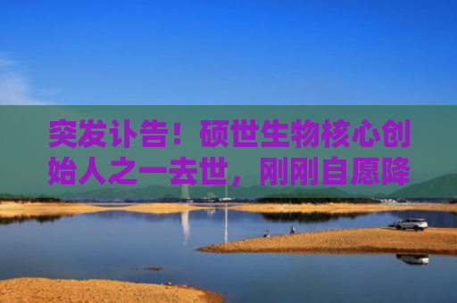突发讣告！硕世生物核心创始人之一去世，刚刚自愿降薪40%支持公司发展