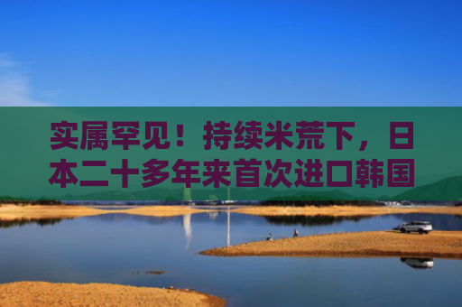 实属罕见！持续米荒下，日本二十多年来首次进口韩国大米