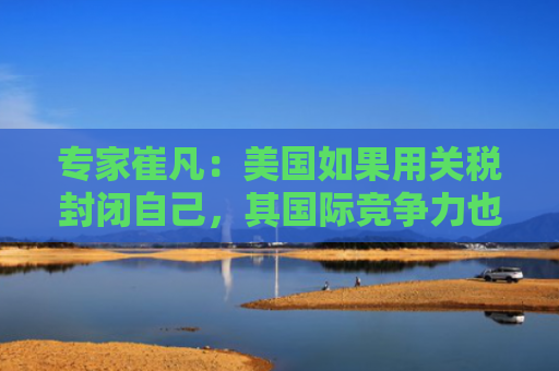 专家崔凡：美国如果用关税封闭自己，其国际竞争力也会出问题