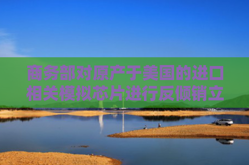 商务部对原产于美国的进口相关模拟芯片进行反倾销立案调查丨每经早参