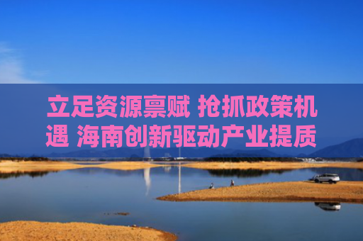 立足资源禀赋 抢抓政策机遇 海南创新驱动产业提质