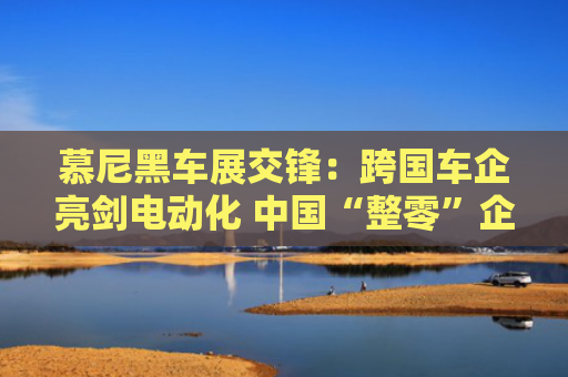 慕尼黑车展交锋：跨国车企亮剑电动化 中国“整零”企业协同出海
