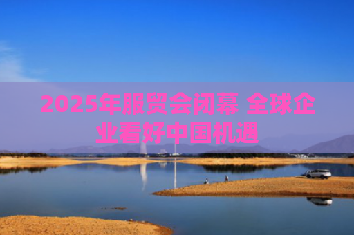 2025年服贸会闭幕 全球企业看好中国机遇