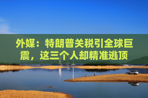 外媒：特朗普关税引全球巨震，这三个人却精准逃顶