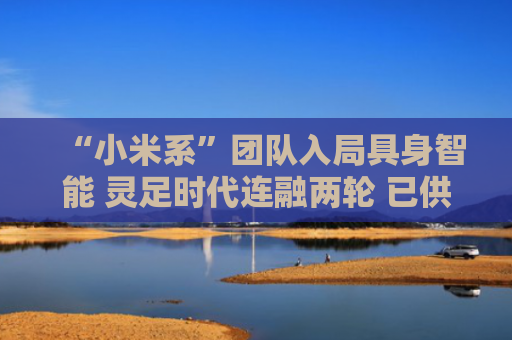 “小米系”团队入局具身智能 灵足时代连融两轮 已供货近半国内整机厂商