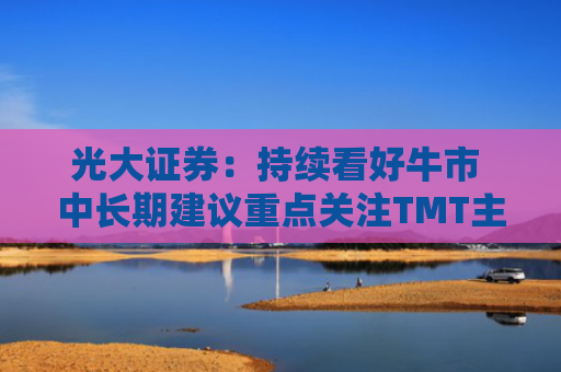 光大证券：持续看好牛市 中长期建议重点关注TMT主线