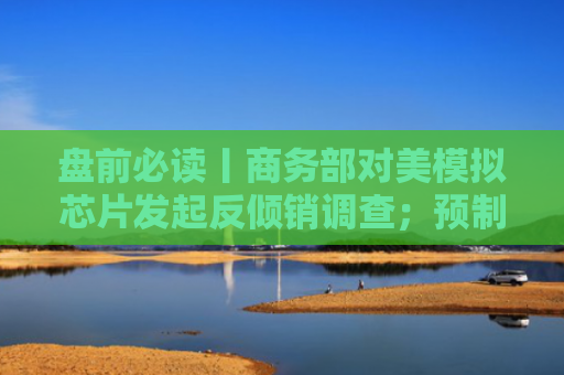 盘前必读丨商务部对美模拟芯片发起反倾销调查；预制菜国标草案即将公开征求意见