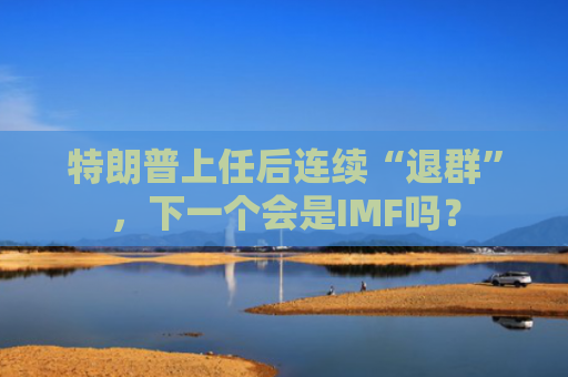 特朗普上任后连续“退群”，下一个会是IMF吗？