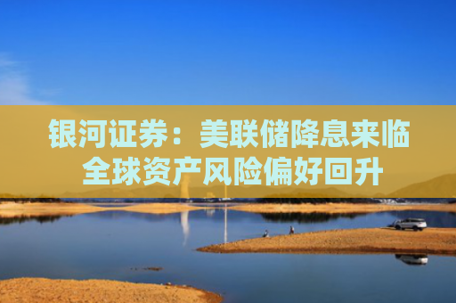 银河证券：美联储降息来临 全球资产风险偏好回升