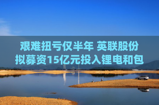 艰难扭亏仅半年 英联股份拟募资15亿元投入锂电和包装业务|速读公告