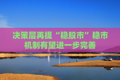 决策层再提“稳股市”稳市机制有望进一步完善