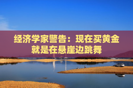经济学家警告：现在买黄金就是在悬崖边跳舞