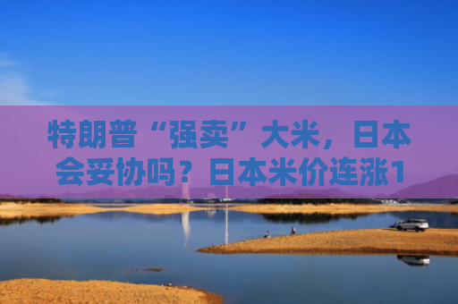 特朗普“强卖”大米，日本会妥协吗？日本米价连涨15周，民众抱怨吃不起