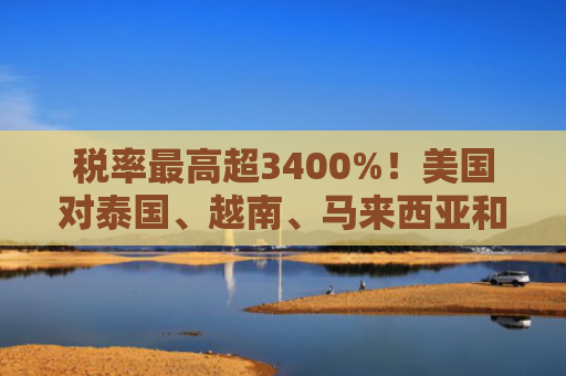 税率最高超3400%！美国对泰国、越南、马来西亚和柬埔寨四国下手
