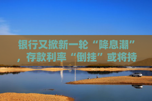 银行又掀新一轮“降息潮”，存款利率“倒挂”或将持续