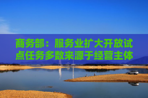 商务部：服务业扩大开放试点任务多数来源于经营主体实际需要