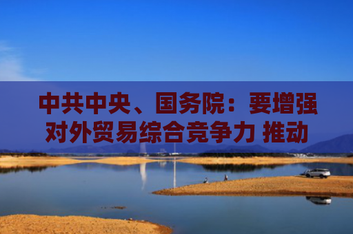 中共中央、国务院：要增强对外贸易综合竞争力 推动货物贸易优化升级