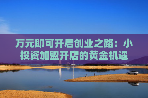 万元即可开启创业之路：小投资加盟开店的黄金机遇
