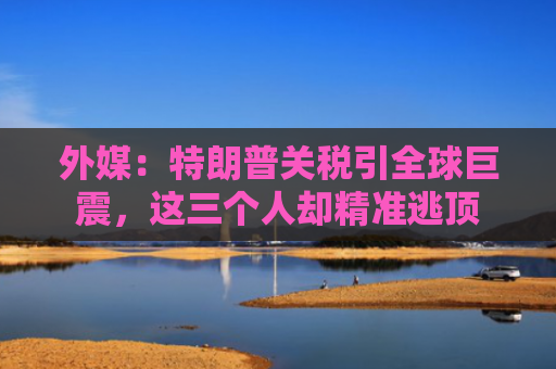 外媒：特朗普关税引全球巨震，这三个人却精准逃顶
