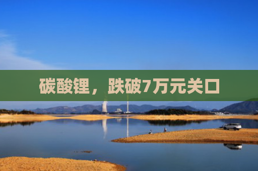 碳酸锂，跌破7万元关口