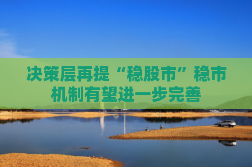 决策层再提“稳股市”稳市机制有望进一步完善