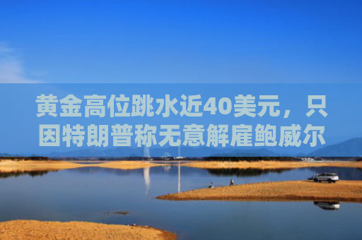 黄金高位跳水近40美元，只因特朗普称无意解雇鲍威尔？