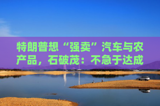 特朗普想“强卖”汽车与农产品，石破茂：不急于达成协议