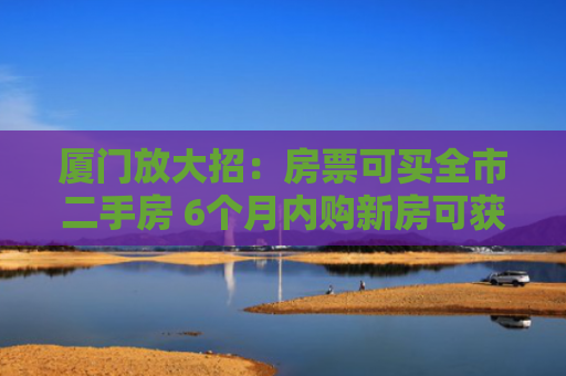 厦门放大招：房票可买全市二手房 6个月内购新房可获额外奖励