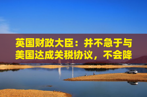 英国财政大臣：并不急于与美国达成关税协议，不会降低标准