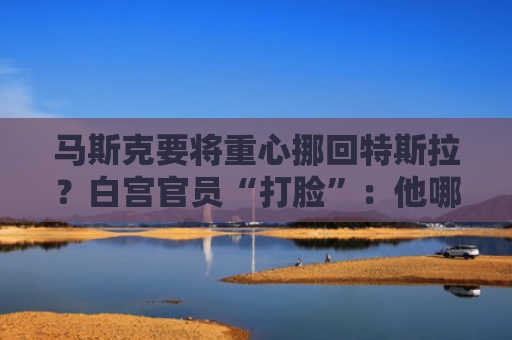 马斯克要将重心挪回特斯拉？白宫官员“打脸”：他哪儿也去不了