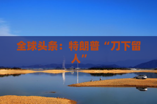 全球头条：特朗普“刀下留人”