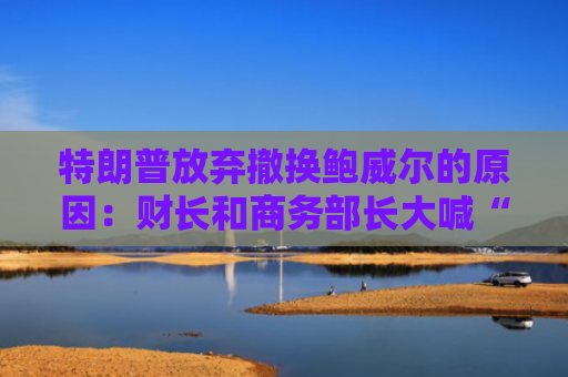特朗普放弃撤换鲍威尔的原因：财长和商务部长大喊“刀下留人”