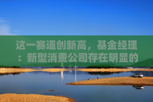 这一赛道创新高，基金经理：新型消费公司存在明显的阿尔法