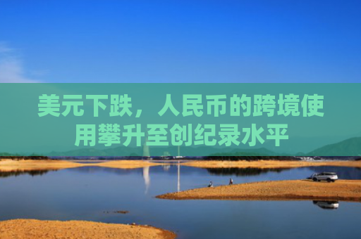美元下跌，人民币的跨境使用攀升至创纪录水平